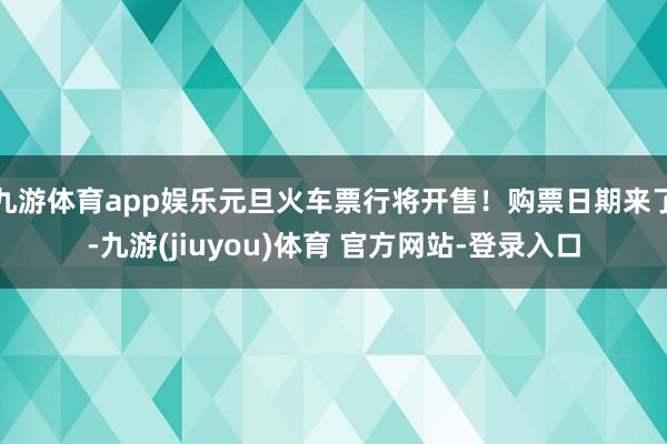 九游体育app娱乐元旦火车票行将开售！购票日期来了-九游(jiuyou)体育 官方网站-登录入口