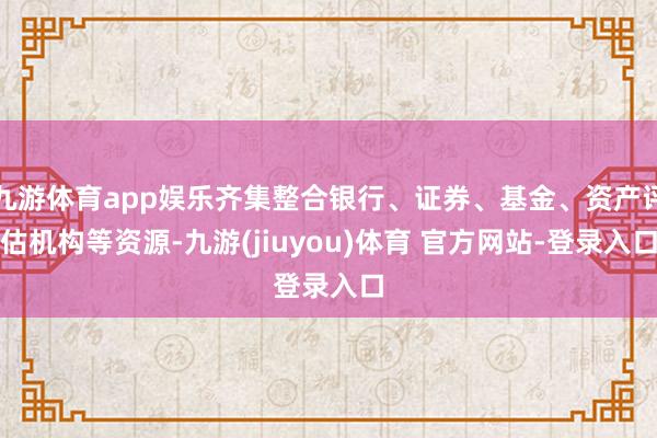 九游体育app娱乐齐集整合银行、证券、基金、资产评估机构等资源-九游(jiuyou)体育 官方网站-登录入口