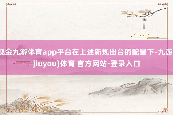 现金九游体育app平台在上述新规出台的配景下-九游(jiuyou)体育 官方网站-登录入口