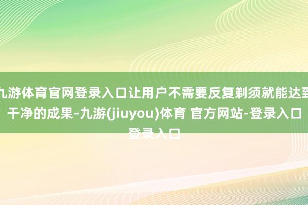九游体育官网登录入口让用户不需要反复剃须就能达到干净的成果-九游(jiuyou)体育 官方网站-登录入口