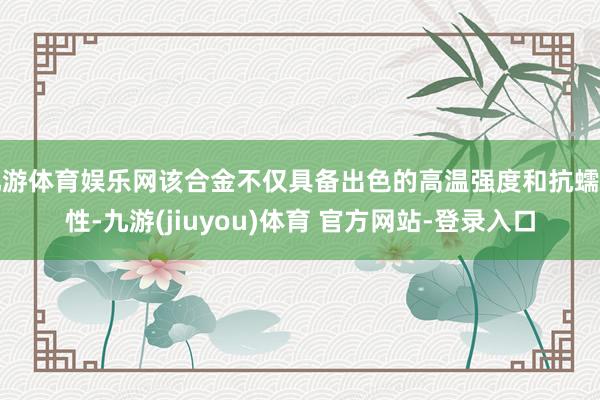 九游体育娱乐网该合金不仅具备出色的高温强度和抗蠕变性-九游(jiuyou)体育 官方网站-登录入口