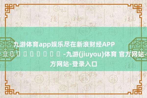 九游体育app娱乐尽在新浪财经APP            													-九游(jiuyou)体育 官方网站-登录入口