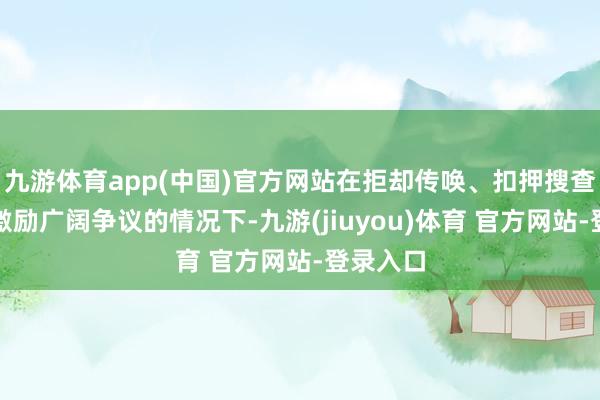 九游体育app(中国)官方网站在拒却传唤、扣押搜查等动作激励广阔争议的情况下-九游(jiuyou)体育 官方网站-登录入口