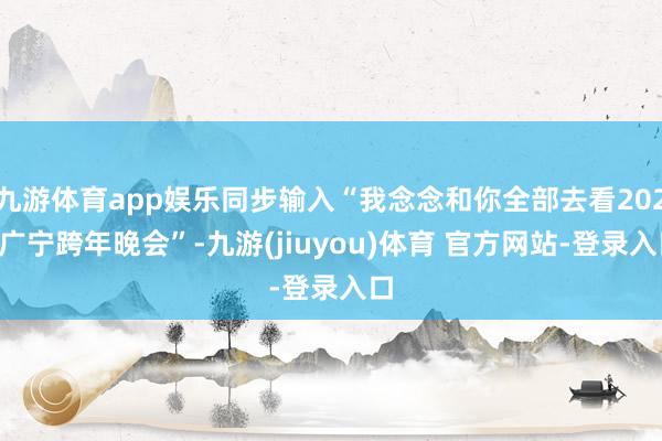九游体育app娱乐同步输入“我念念和你全部去看2025广宁跨年晚会”-九游(jiuyou)体育 官方网站-登录入口