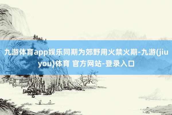 九游体育app娱乐同期为郊野用火禁火期-九游(jiuyou)体育 官方网站-登录入口