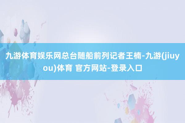 九游体育娱乐网总台随船前列记者王楠-九游(jiuyou)体育 官方网站-登录入口
