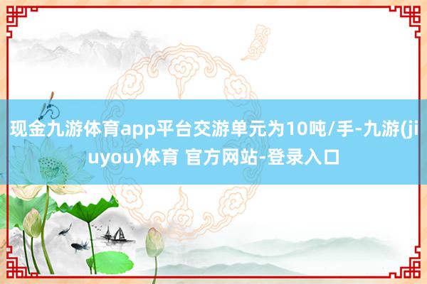 现金九游体育app平台交游单元为10吨/手-九游(jiuyou)体育 官方网站-登录入口
