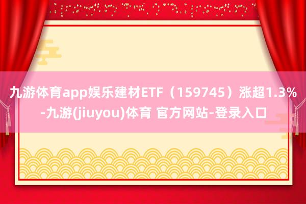 九游体育app娱乐建材ETF（159745）涨超1.3%-九游(jiuyou)体育 官方网站-登录入口