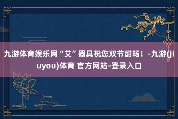 九游体育娱乐网“艾”器具祝您双节酣畅！-九游(jiuyou)体育 官方网站-登录入口
