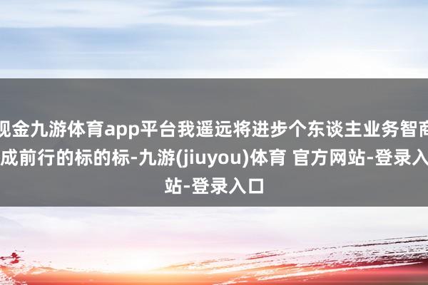 现金九游体育app平台我遥远将进步个东谈主业务智商看成前行的标的标-九游(jiuyou)体育 官方网站-登录入口