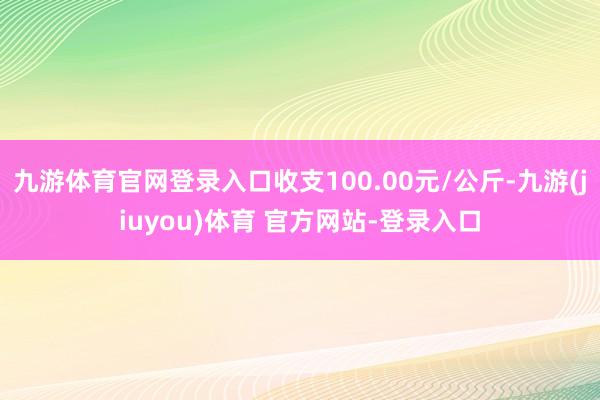 九游体育官网登录入口收支100.00元/公斤-九游(jiuyou)体育 官方网站-登录入口