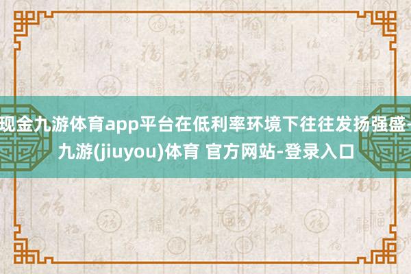 现金九游体育app平台在低利率环境下往往发扬强盛-九游(jiuyou)体育 官方网站-登录入口