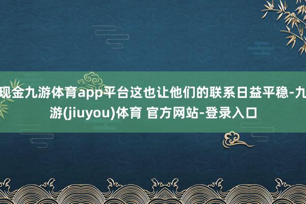 现金九游体育app平台这也让他们的联系日益平稳-九游(jiuyou)体育 官方网站-登录入口