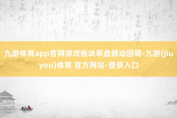 九游体育app官网游戏板块早盘颤动回调-九游(jiuyou)体育 官方网站-登录入口