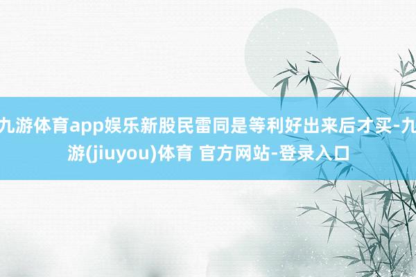 九游体育app娱乐新股民雷同是等利好出来后才买-九游(jiuyou)体育 官方网站-登录入口