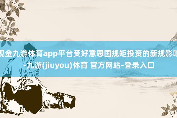 现金九游体育app平台受好意思国规矩投资的新规影响-九游(jiuyou)体育 官方网站-登录入口