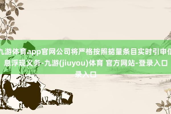 九游体育app官网公司将严格按照掂量条目实时引申信息浮现义务-九游(jiuyou)体育 官方网站-登录入口