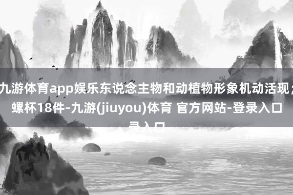 九游体育app娱乐东说念主物和动植物形象机动活现；螺杯18件-九游(jiuyou)体育 官方网站-登录入口