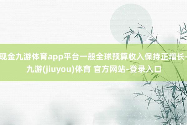 现金九游体育app平台一般全球预算收入保持正增长-九游(jiuyou)体育 官方网站-登录入口