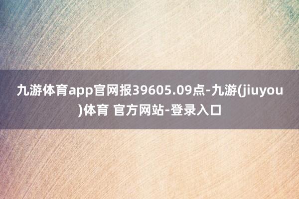 九游体育app官网报39605.09点-九游(jiuyou)体育 官方网站-登录入口