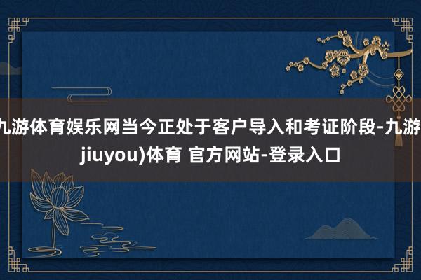 九游体育娱乐网当今正处于客户导入和考证阶段-九游(jiuyou)体育 官方网站-登录入口