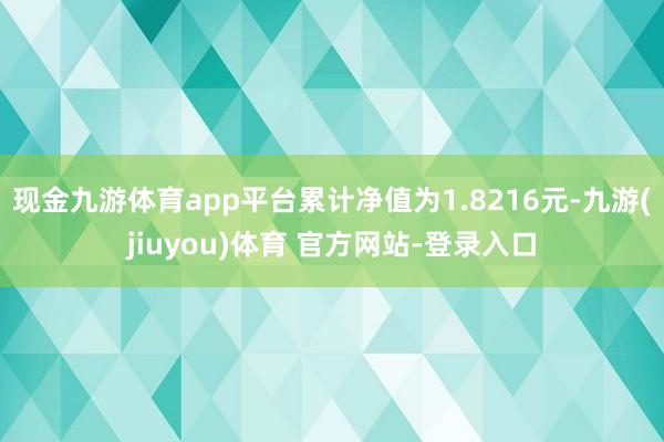 现金九游体育app平台累计净值为1.8216元-九游(jiuyou)体育 官方网站-登录入口