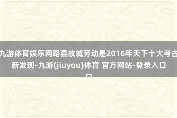 九游体育娱乐网路县故城劳动是2016年天下十大考古新发现-九游(jiuyou)体育 官方网站-登录入口