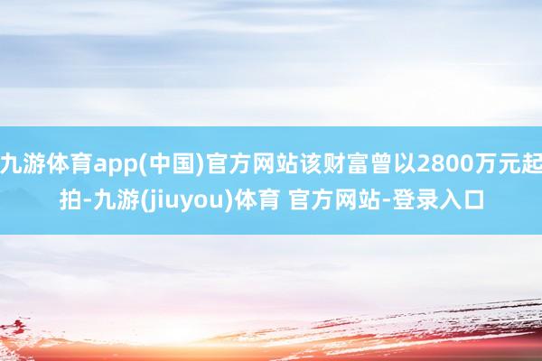 九游体育app(中国)官方网站该财富曾以2800万元起拍-九游(jiuyou)体育 官方网站-登录入口
