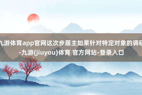 九游体育app官网这次步履主如果针对特定对象的调研-九游(jiuyou)体育 官方网站-登录入口