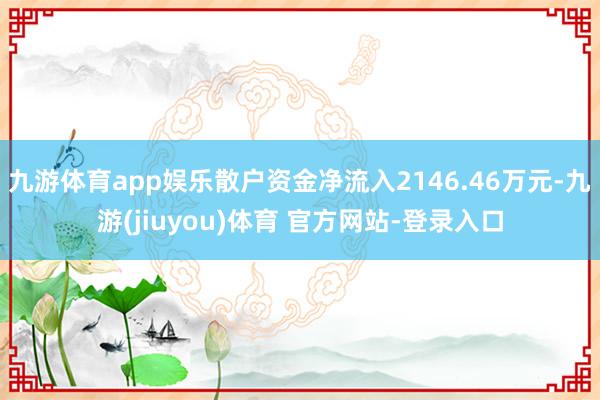 九游体育app娱乐散户资金净流入2146.46万元-九游(jiuyou)体育 官方网站-登录入口