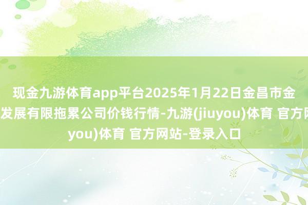 现金九游体育app平台2025年1月22日金昌市金川自然农产物发展有限拖累公司价钱行情-九游(jiuyou)体育 官方网站-登录入口