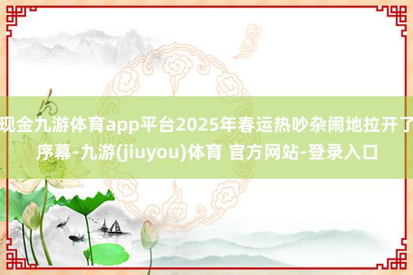 现金九游体育app平台2025年春运热吵杂闹地拉开了序幕-九游(jiuyou)体育 官方网站-登录入口