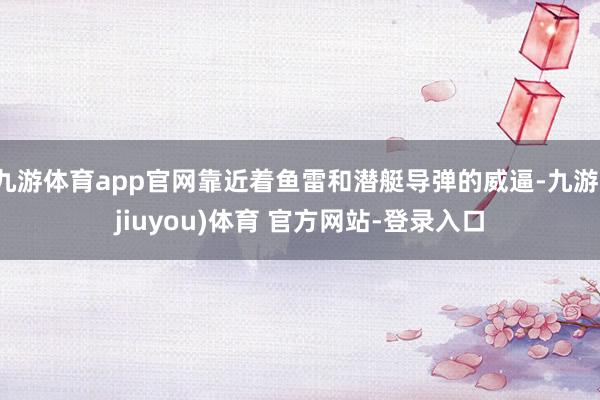 九游体育app官网靠近着鱼雷和潜艇导弹的威逼-九游(jiuyou)体育 官方网站-登录入口