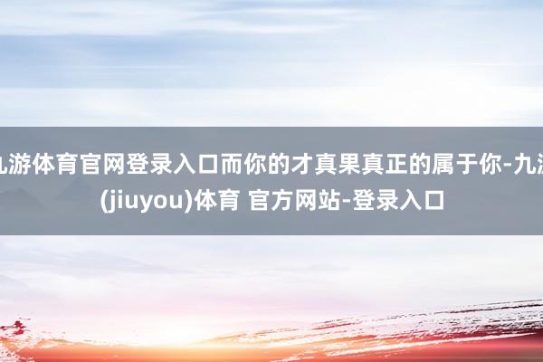 九游体育官网登录入口而你的才真果真正的属于你-九游(jiuyou)体育 官方网站-登录入口