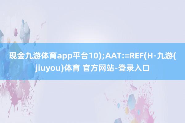 现金九游体育app平台10);AAT:=REF(H-九游(jiuyou)体育 官方网站-登录入口
