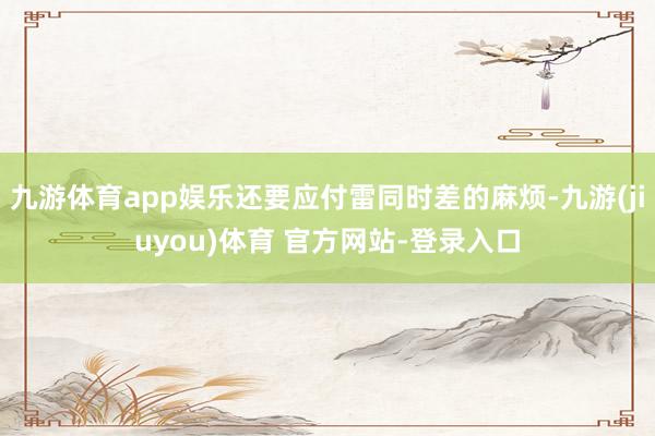 九游体育app娱乐还要应付雷同时差的麻烦-九游(jiuyou)体育 官方网站-登录入口