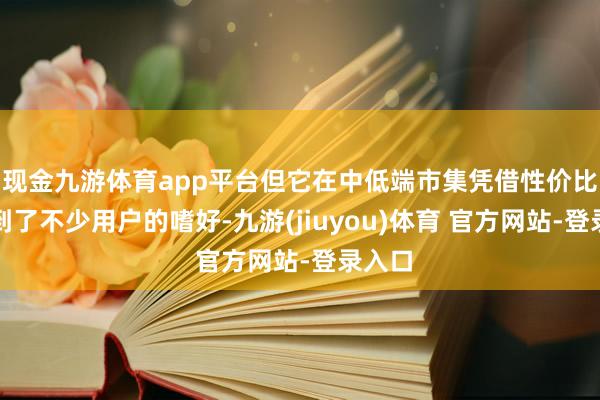 现金九游体育app平台但它在中低端市集凭借性价比也得到了不少用户的嗜好-九游(jiuyou)体育 官方网站-登录入口