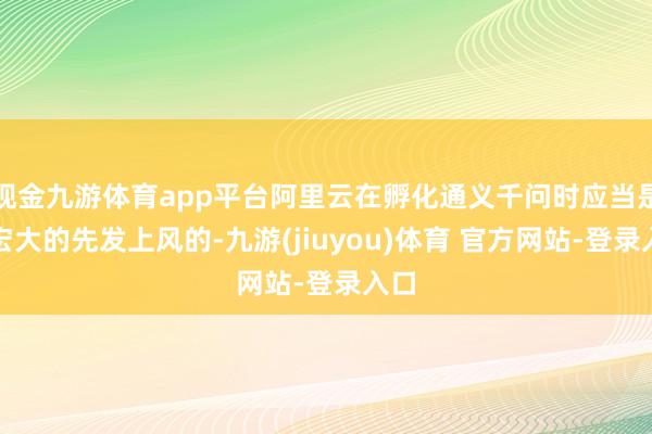 现金九游体育app平台阿里云在孵化通义千问时应当是有宏大的先发上风的-九游(jiuyou)体育 官方网站-登录入口