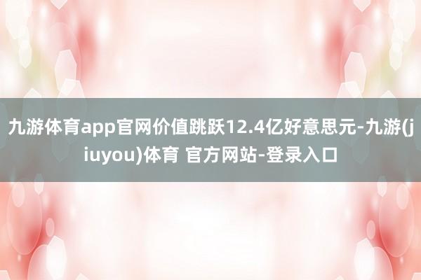 九游体育app官网价值跳跃12.4亿好意思元-九游(jiuyou)体育 官方网站-登录入口