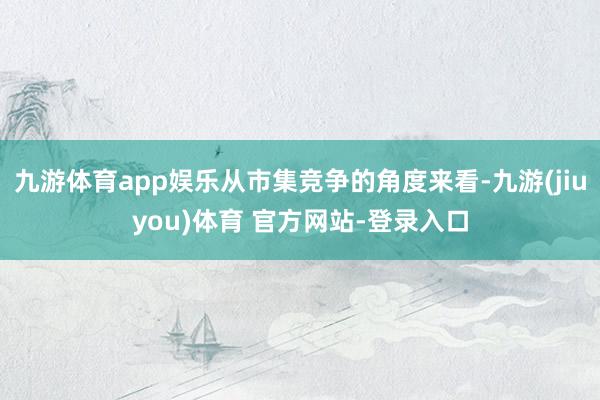 九游体育app娱乐从市集竞争的角度来看-九游(jiuyou)体育 官方网站-登录入口