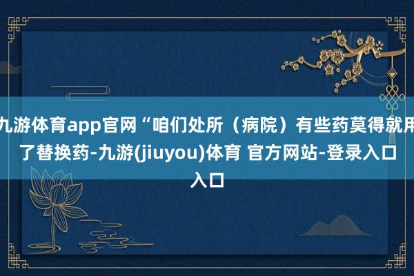 九游体育app官网“咱们处所（病院）有些药莫得就用了替换药-九游(jiuyou)体育 官方网站-登录入口