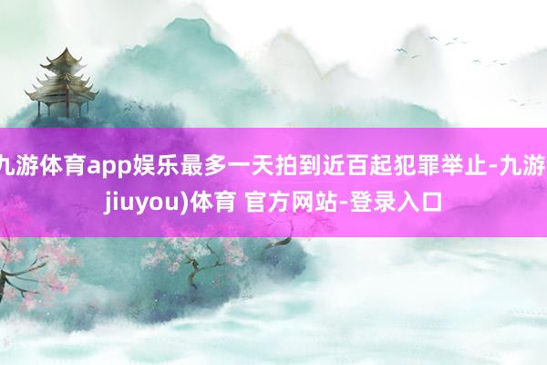 九游体育app娱乐最多一天拍到近百起犯罪举止-九游(jiuyou)体育 官方网站-登录入口