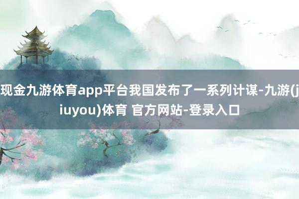 现金九游体育app平台我国发布了一系列计谋-九游(jiuyou)体育 官方网站-登录入口