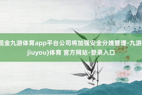 现金九游体育app平台公司将加强安全分娩管理-九游(jiuyou)体育 官方网站-登录入口