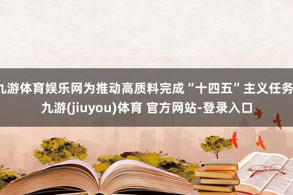 九游体育娱乐网为推动高质料完成“十四五”主义任务-九游(jiuyou)体育 官方网站-登录入口