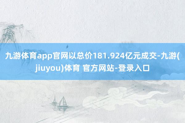 九游体育app官网以总价181.924亿元成交-九游(jiuyou)体育 官方网站-登录入口