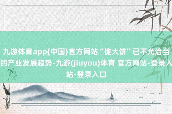 九游体育app(中国)官方网站“摊大饼”已不允洽当今的产业发展趋势-九游(jiuyou)体育 官方网站-登录入口