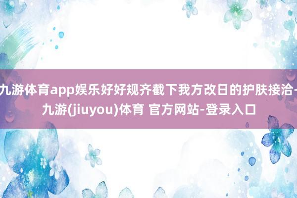 九游体育app娱乐好好规齐截下我方改日的护肤接洽-九游(jiuyou)体育 官方网站-登录入口
