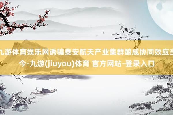 九游体育娱乐网诱骗泰安航天产业集群酿成协同效应　　当今-九游(jiuyou)体育 官方网站-登录入口