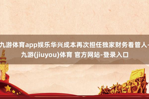 九游体育app娱乐华兴成本再次担任独家财务看管人-九游(jiuyou)体育 官方网站-登录入口